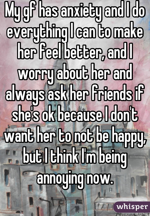 My gf has anxiety and I do everything I can to make her feel better, and I worry about her and always ask her friends if she's ok because I don't want her to not be happy, but I think I'm being annoying now.