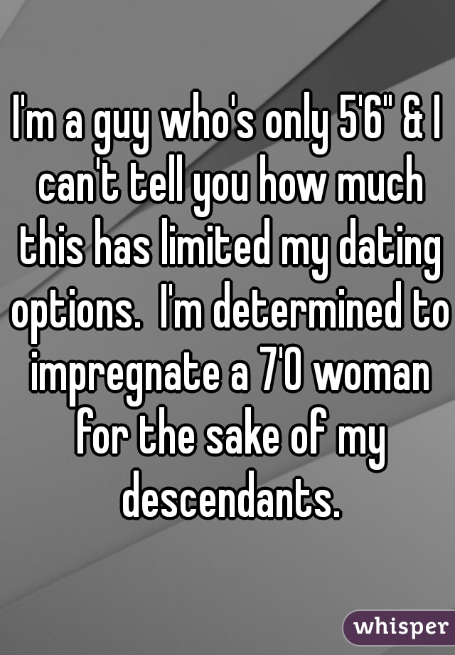 I'm a guy who's only 5'6" & I can't tell you how much this has limited my dating options.  I'm determined to impregnate a 7'0 woman for the sake of my descendants.