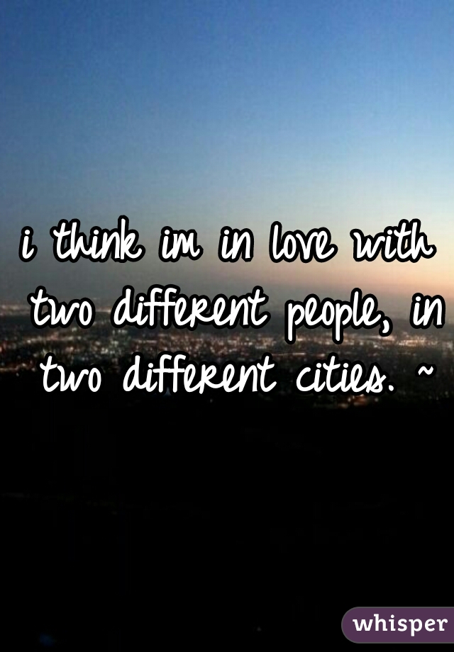 i think im in love with two different people, in two different cities. ~