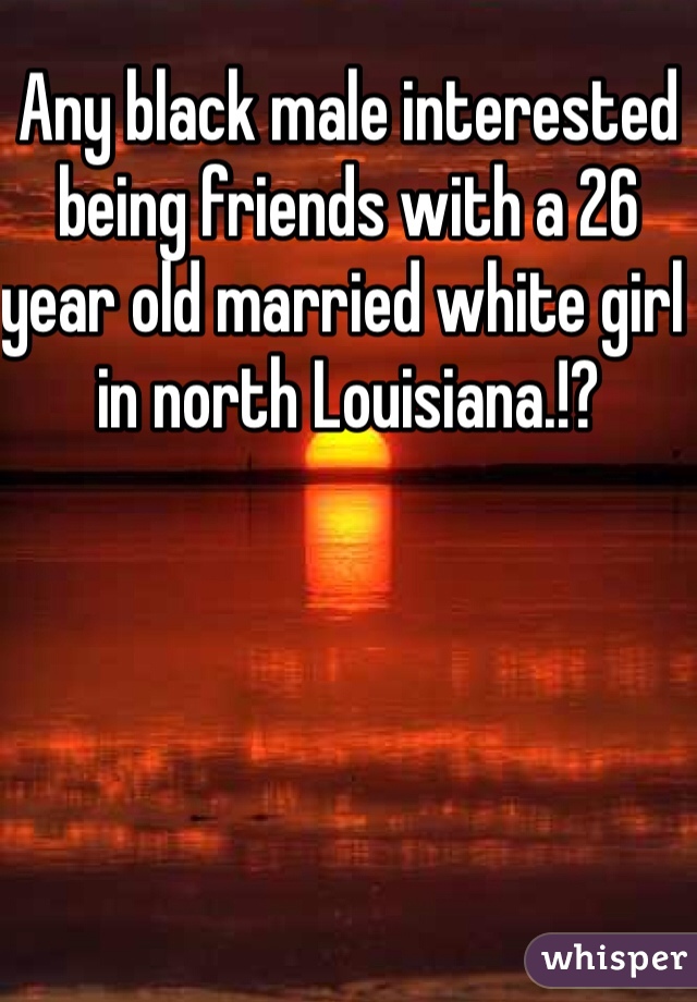 Any black male interested being friends with a 26 year old married white girl in north Louisiana.!?