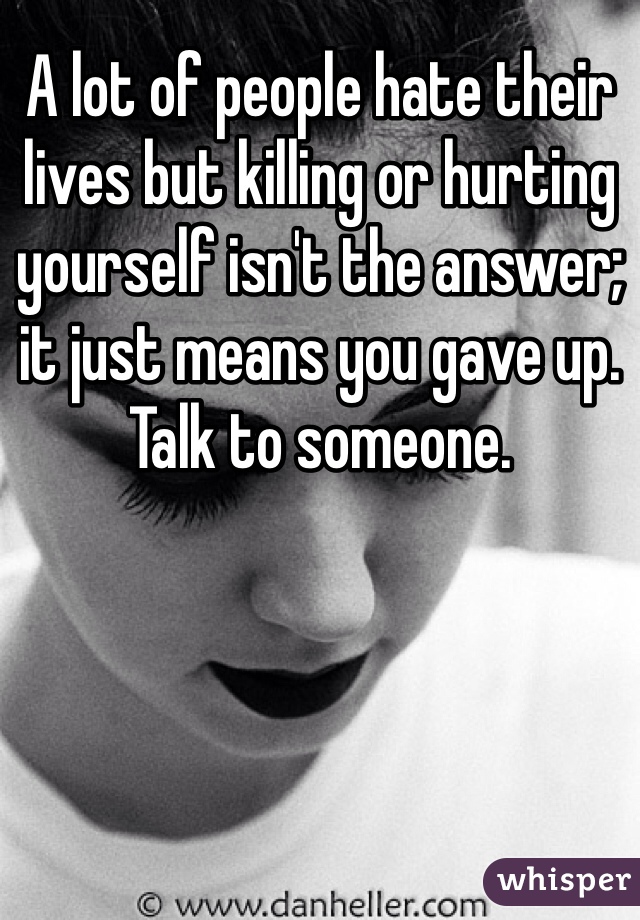 A lot of people hate their lives but killing or hurting yourself isn't the answer; it just means you gave up. Talk to someone. 