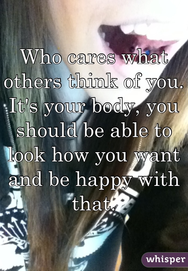 Who cares what others think of you. It's your body, you should be able to look how you want and be happy with that.