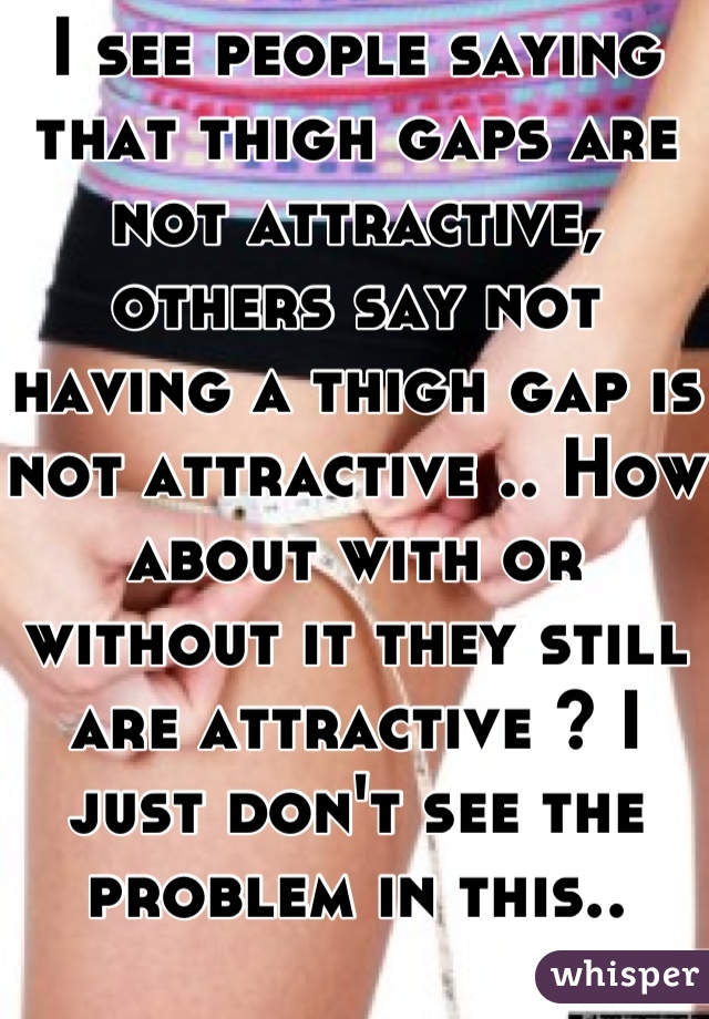 I see people saying that thigh gaps are not attractive, others say not having a thigh gap is not attractive .. How about with or without it they still are attractive ? I just don't see the problem in this..