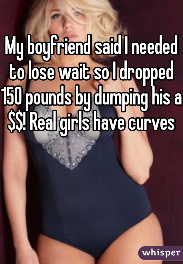 My boyfriend said I needed to lose wait so I dropped 150 pounds by dumping his a$$! Real girls have curves