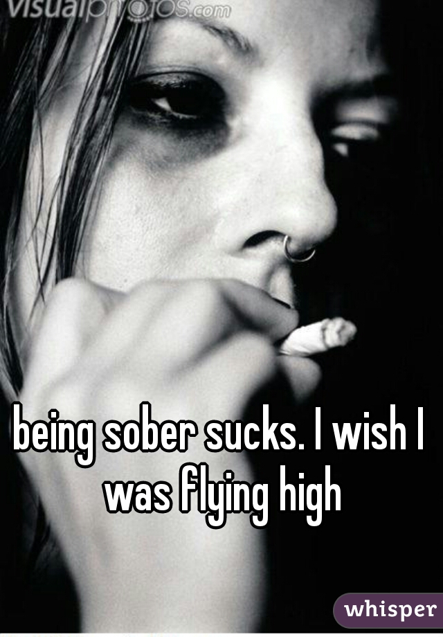 being sober sucks. I wish I was flying high