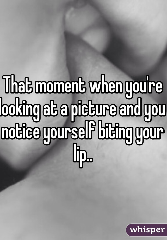 That moment when you're 
looking at a picture and you notice yourself biting your lip..