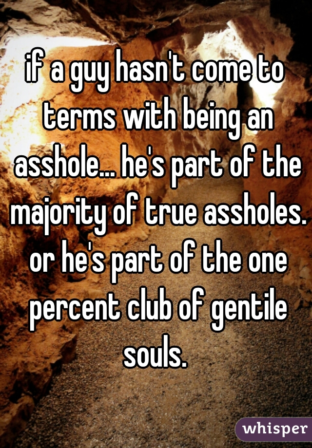 if a guy hasn't come to terms with being an asshole... he's part of the majority of true assholes. or he's part of the one percent club of gentile souls. 