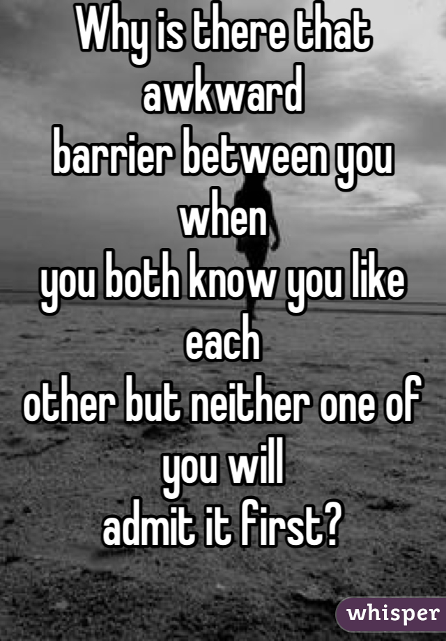 Why is there that awkward 
barrier between you when
you both know you like each
other but neither one of you will
admit it first?