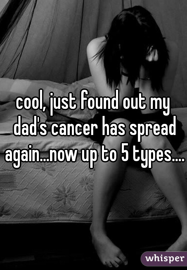 cool, just found out my dad's cancer has spread again...now up to 5 types....