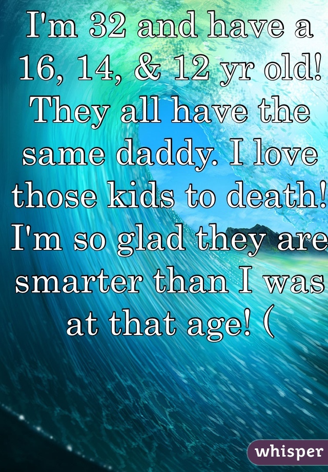 I'm 32 and have a 16, 14, & 12 yr old! They all have the same daddy. I love those kids to death! I'm so glad they are smarter than I was at that age! (