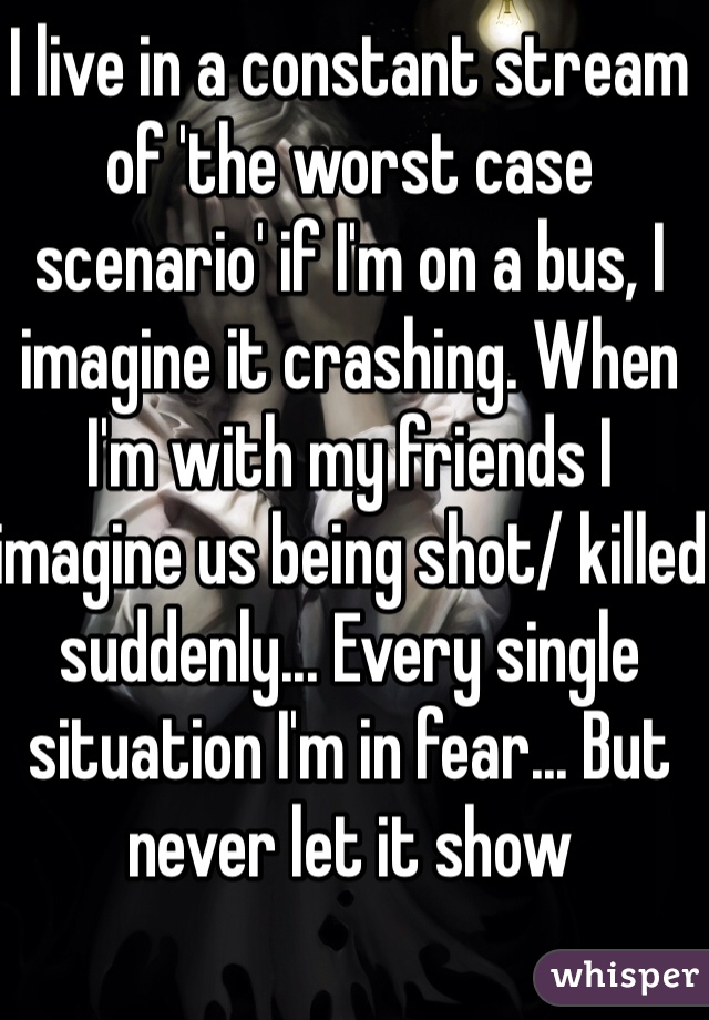 I live in a constant stream of 'the worst case scenario' if I'm on a bus, I imagine it crashing. When I'm with my friends I imagine us being shot/ killed suddenly... Every single situation I'm in fear... But never let it show