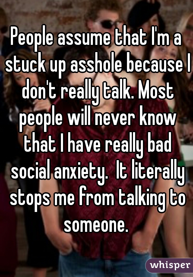 People assume that I'm a stuck up asshole because I don't really talk. Most people will never know that I have really bad social anxiety.  It literally stops me from talking to someone. 
