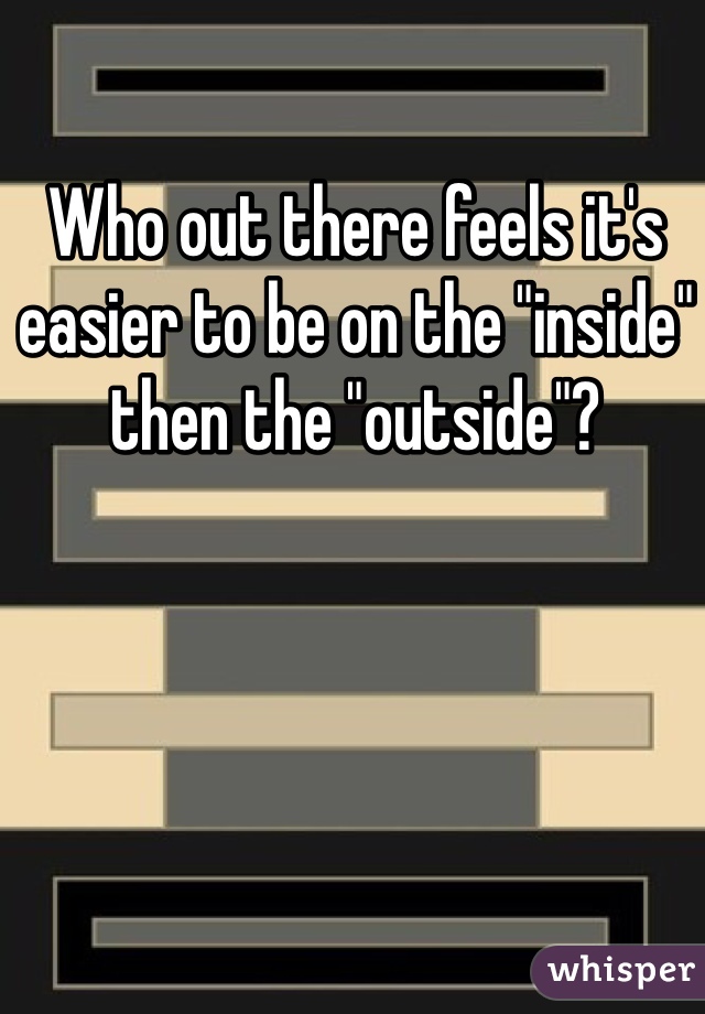 Who out there feels it's easier to be on the "inside" then the "outside"?