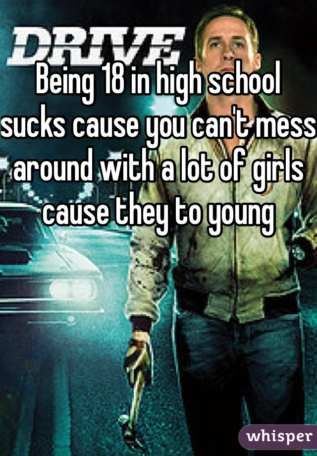 Being 18 in high school sucks cause you can't mess around with a lot of girls cause they to young