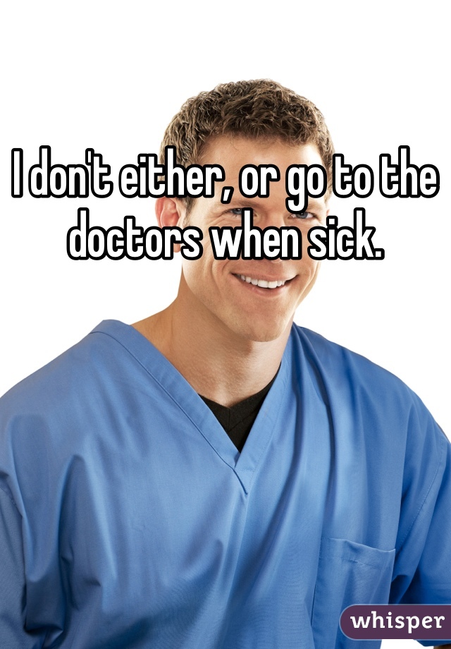 I don't either, or go to the doctors when sick. 