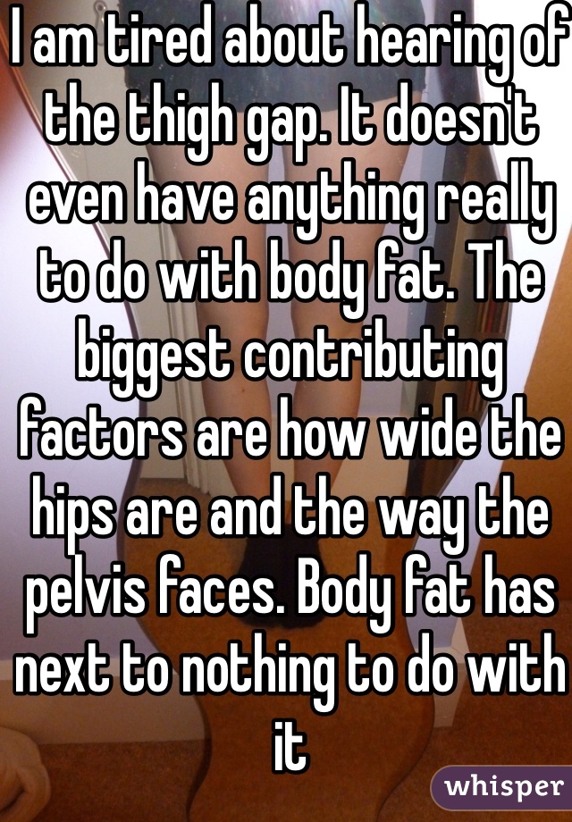 I am tired about hearing of the thigh gap. It doesn't even have anything really to do with body fat. The biggest contributing factors are how wide the hips are and the way the pelvis faces. Body fat has next to nothing to do with it