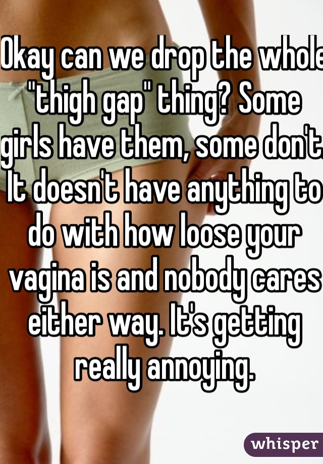 Okay can we drop the whole "thigh gap" thing? Some girls have them, some don't. It doesn't have anything to do with how loose your vagina is and nobody cares either way. It's getting really annoying.