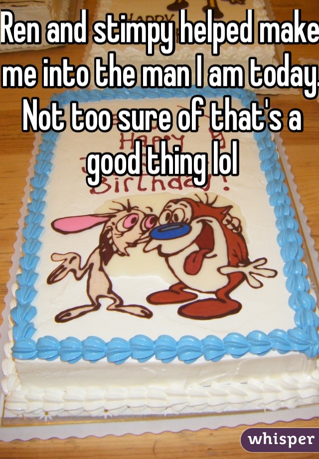 Ren and stimpy helped make me into the man I am today.
Not too sure of that's a good thing lol