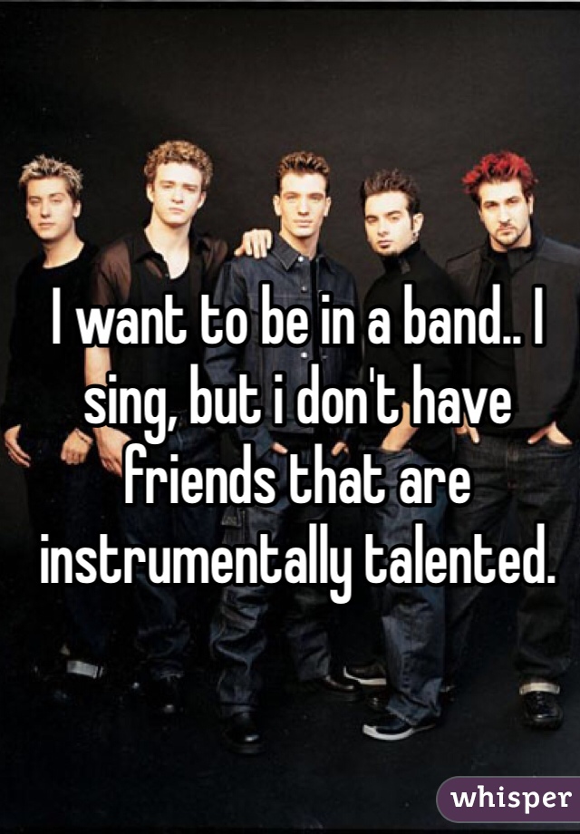 I want to be in a band.. I sing, but i don't have friends that are instrumentally talented.