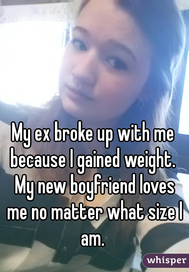 My ex broke up with me because I gained weight.  My new boyfriend loves me no matter what size I am. 
