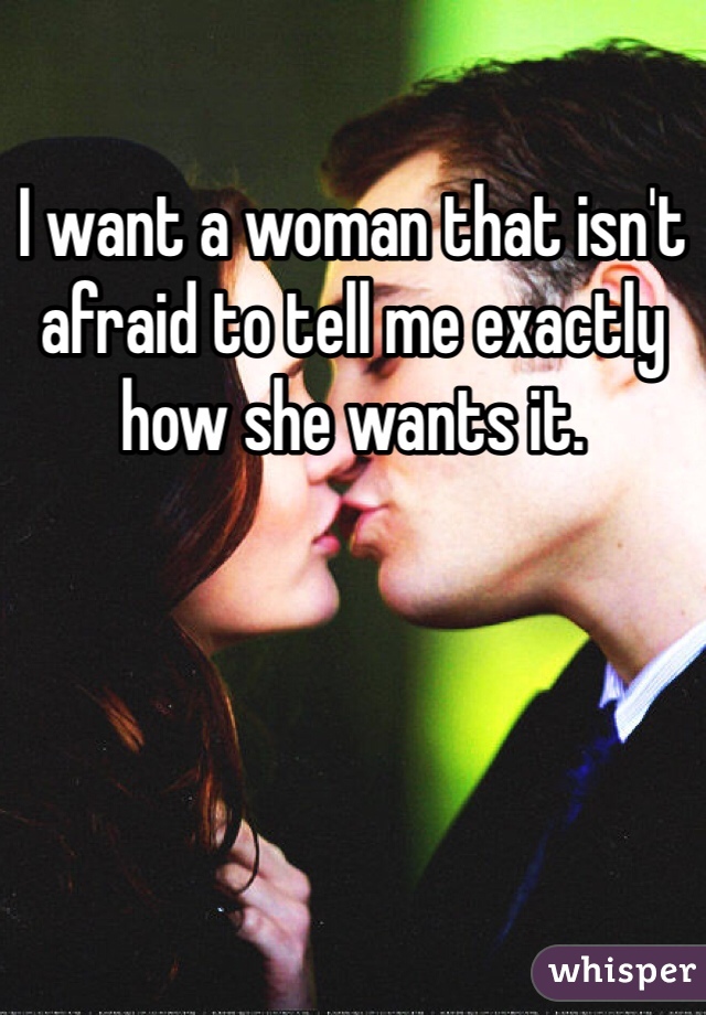 I want a woman that isn't afraid to tell me exactly how she wants it. 