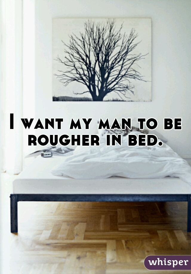 I want my man to be rougher in bed. 