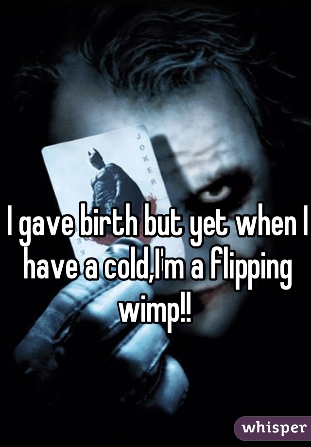 I gave birth but yet when I have a cold,I'm a flipping wimp!! 