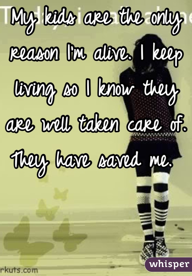 My kids are the only reason I'm alive. I keep living so I know they are well taken care of. They have saved me. 