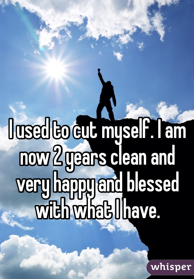 I used to cut myself. I am now 2 years clean and very happy and blessed with what I have. 