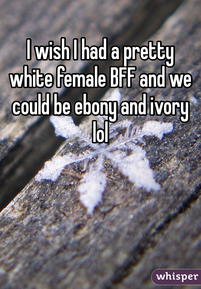 I wish I had a pretty white female BFF and we could be ebony and ivory lol 