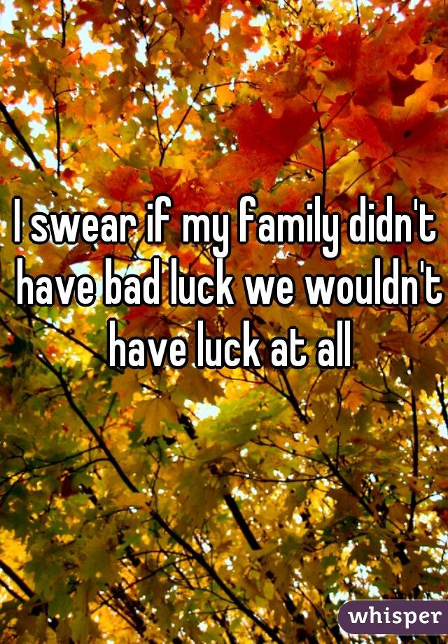I swear if my family didn't have bad luck we wouldn't have luck at all