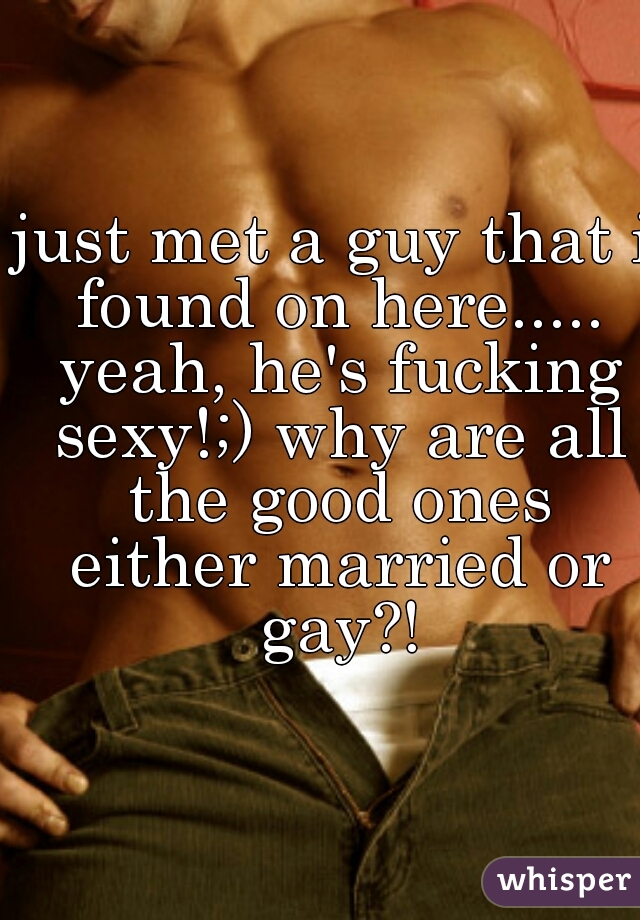 just met a guy that i found on here..... yeah, he's fucking sexy!;) why are all the good ones either married or gay?!