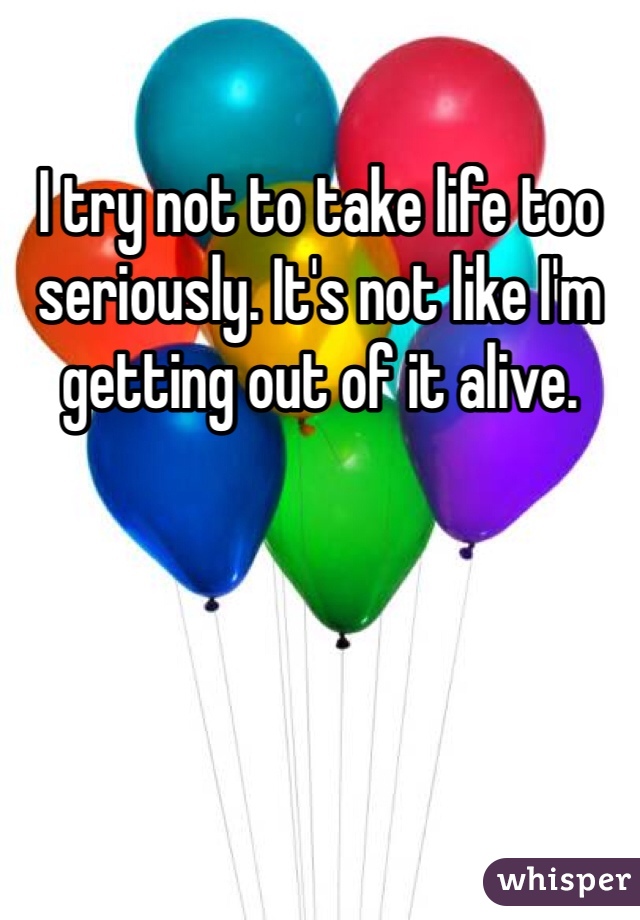 I try not to take life too seriously. It's not like I'm getting out of it alive. 