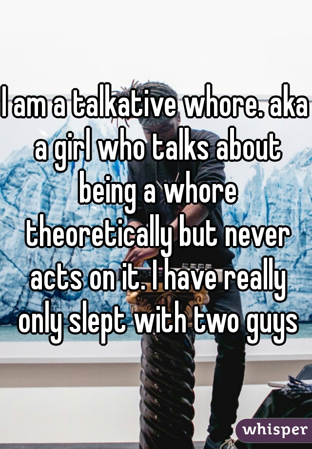 I am a talkative whore. aka a girl who talks about being a whore theoretically but never acts on it. I have really only slept with two guys