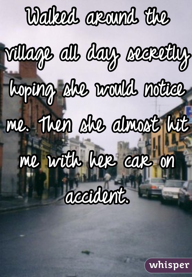 Walked around the village all day secretly hoping she would notice me. Then she almost hit me with her car on accident.