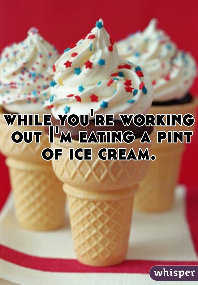 while you're working out I'm eating a pint of ice cream. 