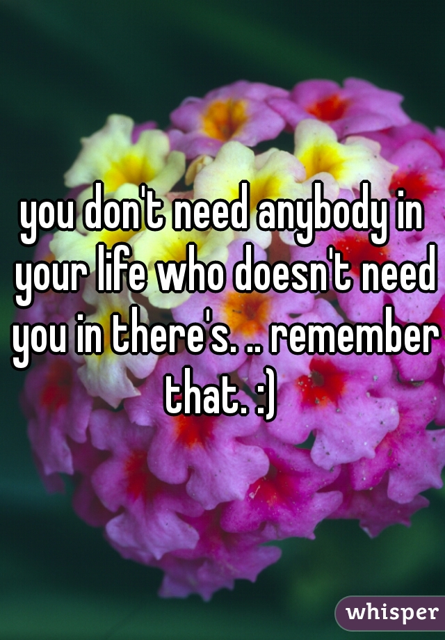 you don't need anybody in your life who doesn't need you in there's. .. remember that. :) 