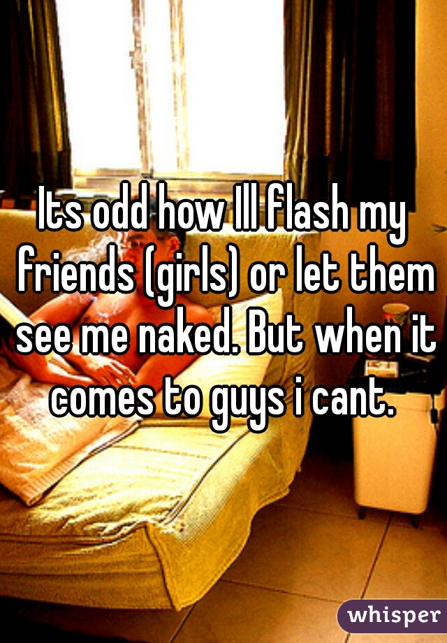 Its odd how Ill flash my friends (girls) or let them see me naked. But when it comes to guys i cant. 