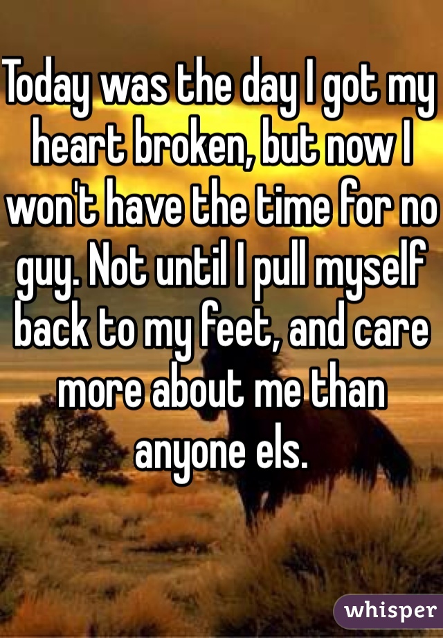 Today was the day I got my heart broken, but now I won't have the time for no guy. Not until I pull myself back to my feet, and care more about me than anyone els. 