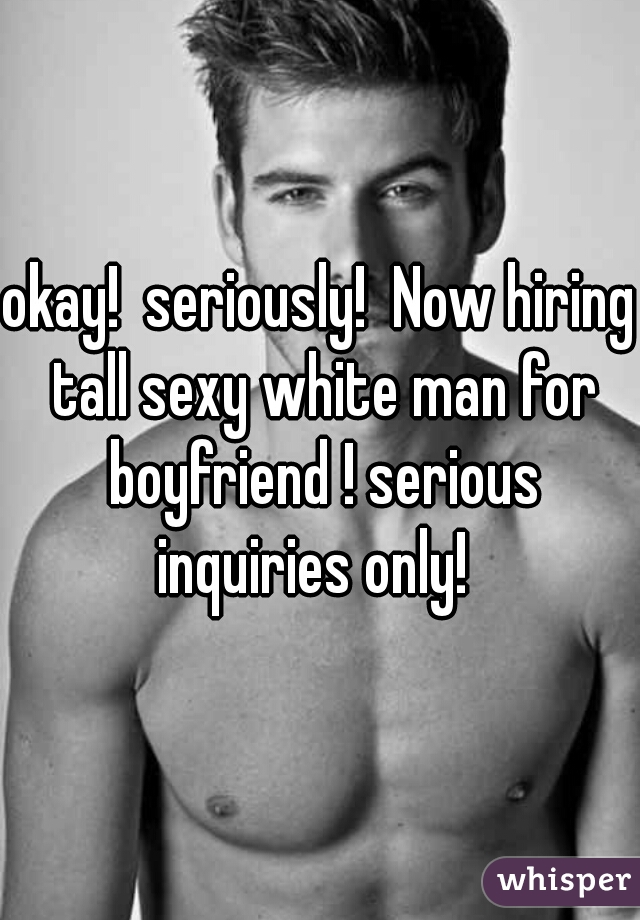 okay!  seriously!  Now hiring tall sexy white man for boyfriend ! serious inquiries only!  