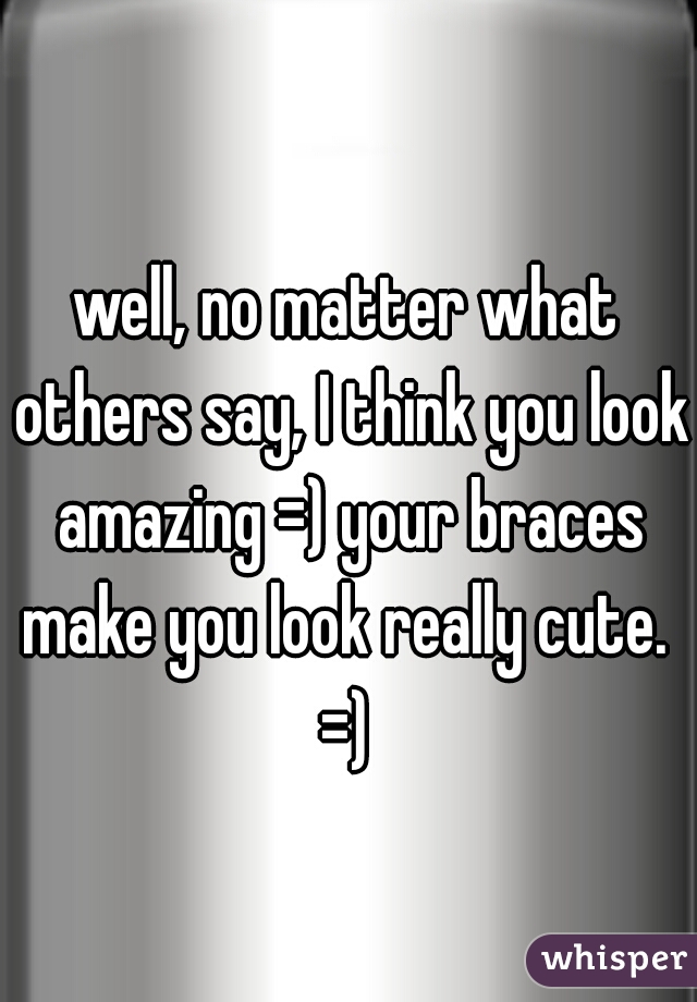 well, no matter what others say, I think you look amazing =) your braces make you look really cute.  =) 