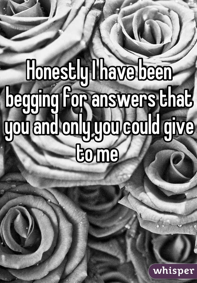 Honestly I have been begging for answers that you and only you could give to me 
