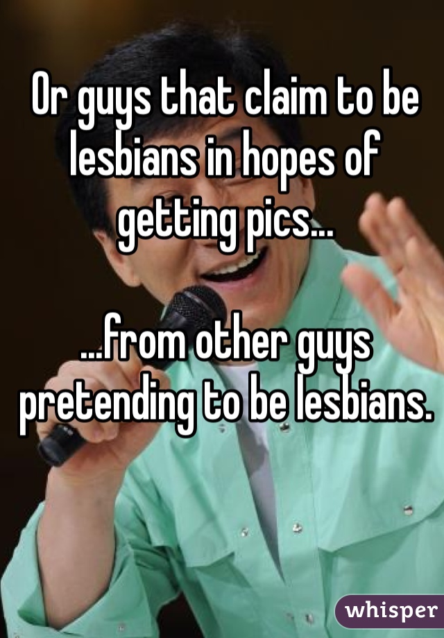 Or guys that claim to be lesbians in hopes of getting pics...

...from other guys pretending to be lesbians. 