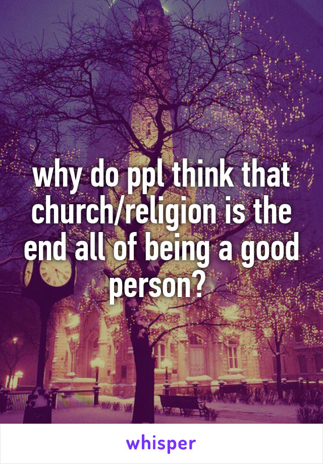 why do ppl think that church/religion is the end all of being a good person? 