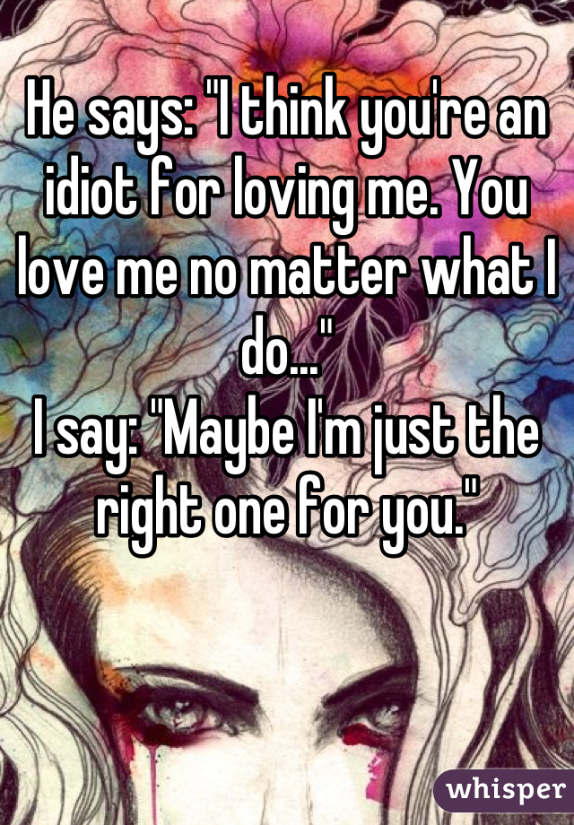 He says: "I think you're an idiot for loving me. You love me no matter what I do..." 
I say: "Maybe I'm just the right one for you."