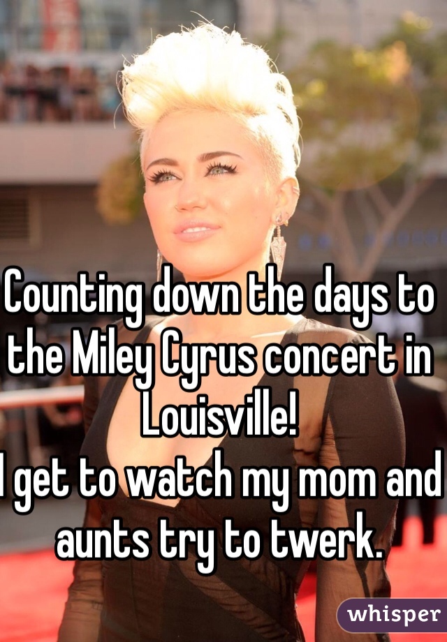 Counting down the days to the Miley Cyrus concert in Louisville! 
I get to watch my mom and aunts try to twerk. 