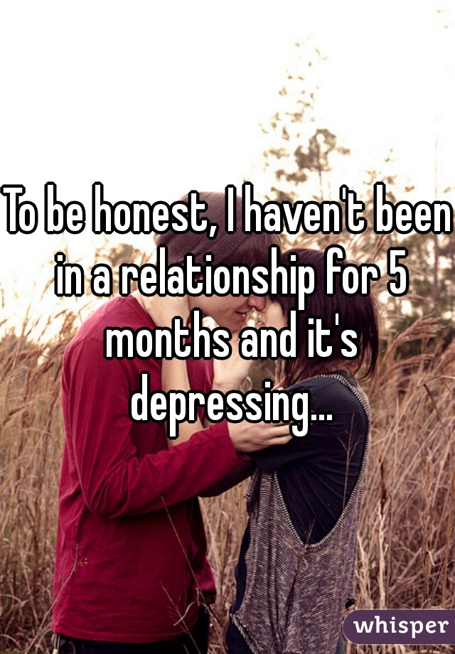 To be honest, I haven't been in a relationship for 5 months and it's depressing...