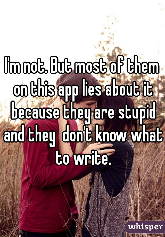 I'm not. But most of them on this app lies about it because they are stupid and they  don't know what to write.