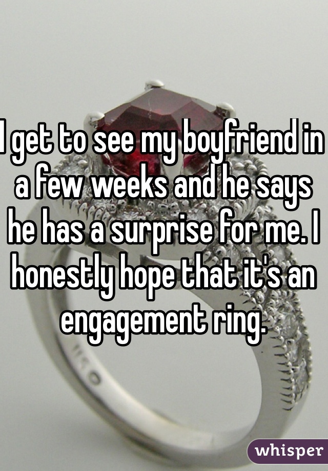 I get to see my boyfriend in a few weeks and he says he has a surprise for me. I honestly hope that it's an engagement ring. 