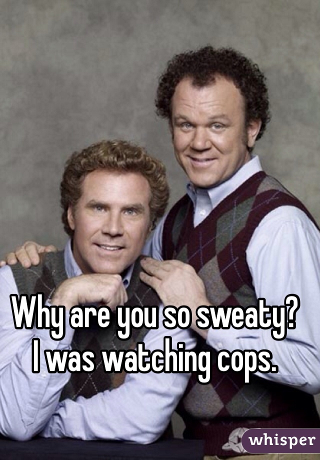 Why are you so sweaty?
I was watching cops.